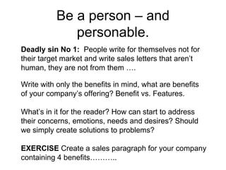 Be a person – and personable. Deadly sin No 1:  People write for themselves not for their target market and write sales letters that aren’t human, they are not from them …. Write with only the benefits in mind, what are benefits of your company’s offering? Benefit vs. Features.  What’s in it for the reader? How can start to address their concerns, emotions, needs and desires? Should we simply create solutions to problems?  EXERCISE  Create a sales paragraph for your company containing 4 benefits……….. 