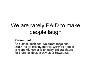 We are rarely PAID to make people laugh Remember!   As a small business, we direct response ONLY no brand advertising, we want people to respond, humor is an easy get out clause for them, its doesn’t pay us or reward us.  