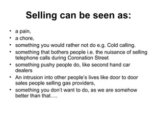 Selling can be seen as: a pain,  a chore,  something you would rather not do e.g. Cold calling.  something that bothers people i.e. the nuisance of selling telephone calls during Coronation Street something pushy people do, like second hand car dealers  An intrusion into other people’s lives like door to door sales people selling gas providers,  something you don’t want to do, as we are somehow better than that….  