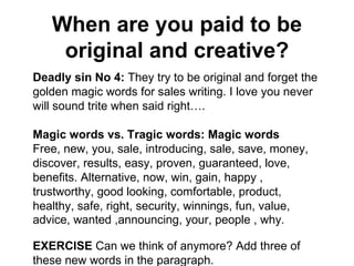 When are you paid to be original and creative? Deadly sin No 4:  They try to be original and forget the golden magic words for sales writing. I love you never will sound trite when said right…. Magic words vs. Tragic words: Magic words Free, new, you, sale, introducing, sale, save, money, discover, results, easy, proven, guaranteed, love, benefits. Alternative, now, win, gain, happy , trustworthy, good looking, comfortable, product, healthy, safe, right, security, winnings, fun, value, advice, wanted ,announcing, your, people , why.   EXERCISE  Can we think of anymore? Add three of these new words in the paragraph. 