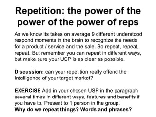 Repetition: the power of the power of the power of reps As we know its takes on average 9 different understood respond moments in the brain to recognize the needs for a product / service and the sale. So repeat, repeat, repeat. But remember you can repeat in different ways, but make sure your USP is as clear as possible.  Discussion:  can your repetition really offend the Intelligence of your target market?  EXERCISE  Add in your chosen USP in the paragraph several times in different ways, features and benefits if you have to. Present to 1 person in the group. Why do we repeat things? Words and phrases?  