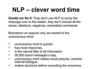 NLP – clever word time Deadly sin No 6:  They don’t use NLP to covey the message over to the reader, they don’t include all the sense, deletions, negatives, embedded commands Brainstorm on reasons why we market to the unconscious mind: unconscious mind is quicker has more resources,  is the natural filter of all information  30,000 brand messages a day,  unconscious mind makes visual pictures, controls internal dialogue,  makes decisions before consulting the conscious.  