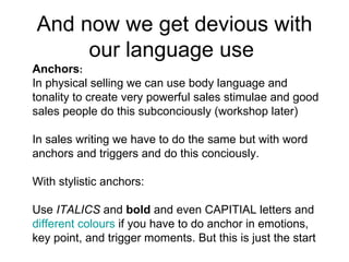 And now we get devious with our language use  Anchors :  In physical selling we can use body language and tonality to create very powerful sales stimulae and good sales people do this subconciously (workshop later) In sales writing we have to do the same but with word anchors and triggers and do this conciously. With stylistic anchors:  Use  ITALICS  and  bold  and even CAPITIAL letters and different colours  if you have to do anchor in emotions, key point, and trigger moments. But this is just the start 