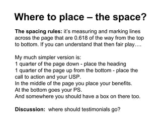Where to place – the space? The spacing rules:  it’s measuring and marking lines across the page that are 0.618 of the way from the top to bottom. If you can understand that then fair play…. My much simpler version is: 1 quarter of the page down - place the heading  1 quarter of the page up from the bottom - place the call to action and your USP. In the middle of the page you place your benefits. At the bottom goes your PS.  And somewhere you should have a box on there too. Discussion:  where should testimonials go? 