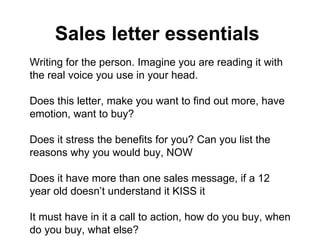 Sales letter essentials   Writing for the person. Imagine you are reading it with the real voice you use in your head.  Does this letter, make you want to find out more, have emotion, want to buy?  Does it stress the benefits for you? Can you list the reasons why you would buy, NOW Does it have more than one sales message, if a 12 year old doesn’t understand it KISS it It must have in it a call to action, how do you buy, when do you buy, what else? Is it honest, does it have integrity, is it consistent, do you trust the person selling to you Has the piece repeated its USP and sales message so you can hear it and understand it.  Is the headline really catchy does it make you want to read on? Does the PS as well? Have you used precision persuasion, NLP, presuppositions, embedded commands, anchors, have your related it to all the possible modality types and meta programs? Has the piece used classic magic words and phrases that capture the consciousness Does the letter look good, is it cluttered, can you clearly see the testimonials, USP’s CONCLUSION: However you have to make your the service / product interesting no matter what if you cant make your product / service interesting then no marketing can help, no matter how precise and genius it is. If its not interesting, make it so. NOW. 