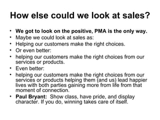 How else could we look at sales?   We got to look on the positive, PMA is the only way.   Maybe we could look at sales as:  Helping our customers make the right choices. Or even better:  helping our customers make the right choices from our services or products.  Even better:  helping our customers make the right choices from our services or products helping them (and us) lead happier lives with both parties gaining more from life from that moment of connection.  Paul Bryant:   Show class, have pride, and display character. If you do, winning takes care of itself. 