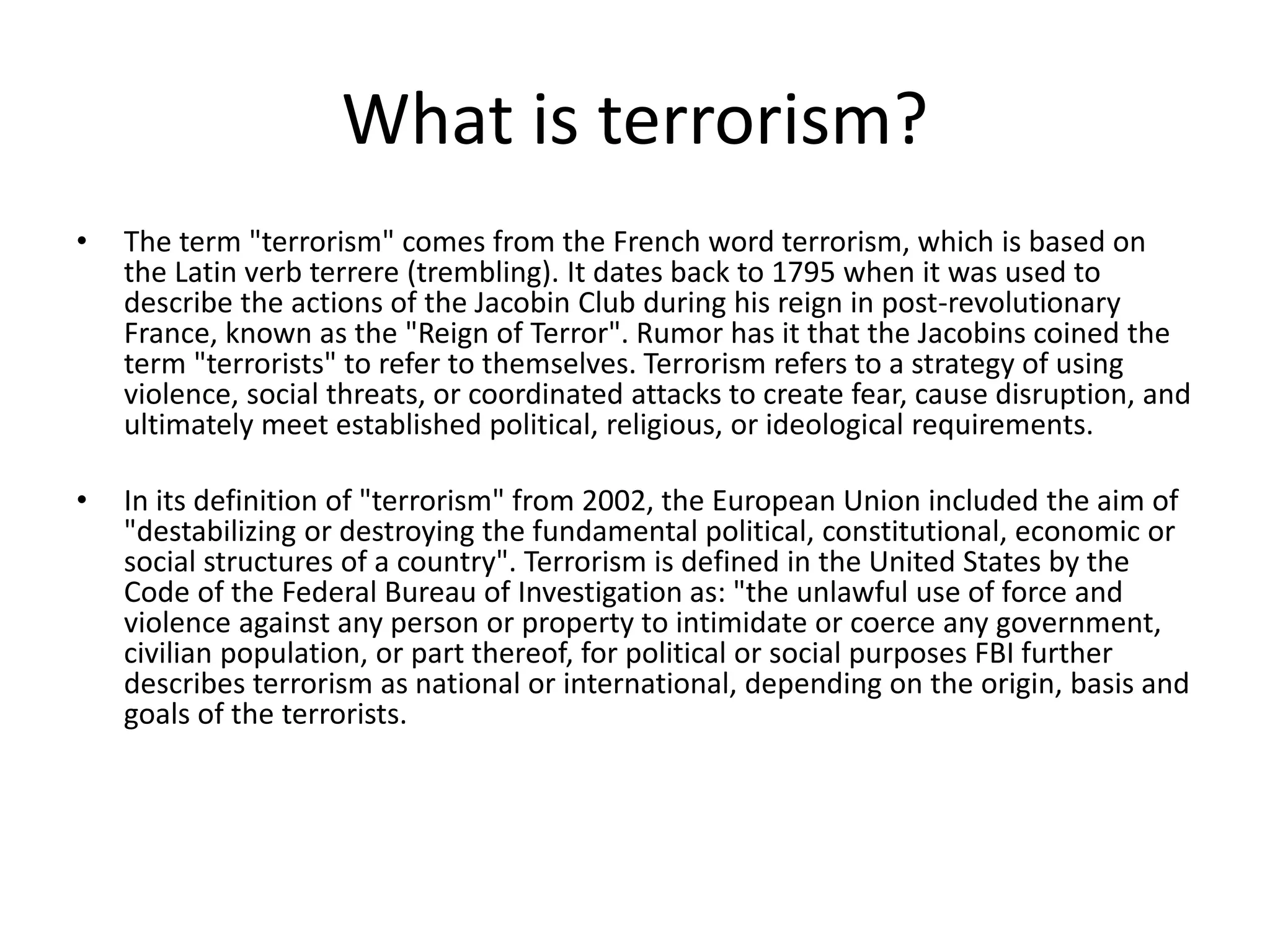 What is terrorism?
• The term "terrorism" comes from the French word terrorism, which is based on
the Latin verb terrere (trembling). It dates back to 1795 when it was used to
describe the actions of the Jacobin Club during his reign in post-revolutionary
France, known as the "Reign of Terror". Rumor has it that the Jacobins coined the
term "terrorists" to refer to themselves. Terrorism refers to a strategy of using
violence, social threats, or coordinated attacks to create fear, cause disruption, and
ultimately meet established political, religious, or ideological requirements.
• In its definition of "terrorism" from 2002, the European Union included the aim of
"destabilizing or destroying the fundamental political, constitutional, economic or
social structures of a country". Terrorism is defined in the United States by the
Code of the Federal Bureau of Investigation as: "the unlawful use of force and
violence against any person or property to intimidate or coerce any government,
civilian population, or part thereof, for political or social purposes FBI further
describes terrorism as national or international, depending on the origin, basis and
goals of the terrorists.
 