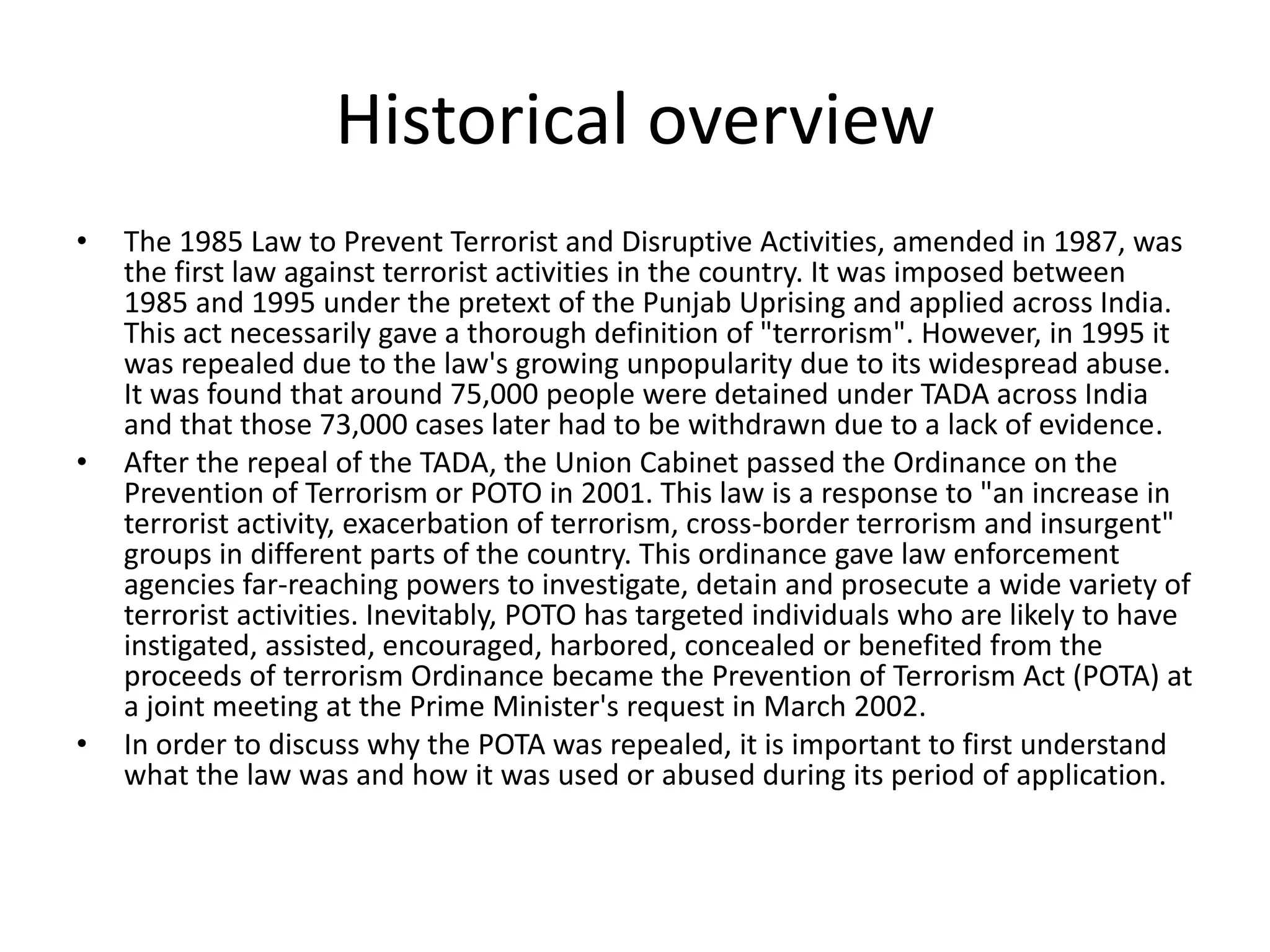 Historical overview
• The 1985 Law to Prevent Terrorist and Disruptive Activities, amended in 1987, was
the first law against terrorist activities in the country. It was imposed between
1985 and 1995 under the pretext of the Punjab Uprising and applied across India.
This act necessarily gave a thorough definition of "terrorism". However, in 1995 it
was repealed due to the law's growing unpopularity due to its widespread abuse.
It was found that around 75,000 people were detained under TADA across India
and that those 73,000 cases later had to be withdrawn due to a lack of evidence.
• After the repeal of the TADA, the Union Cabinet passed the Ordinance on the
Prevention of Terrorism or POTO in 2001. This law is a response to "an increase in
terrorist activity, exacerbation of terrorism, cross-border terrorism and insurgent"
groups in different parts of the country. This ordinance gave law enforcement
agencies far-reaching powers to investigate, detain and prosecute a wide variety of
terrorist activities. Inevitably, POTO has targeted individuals who are likely to have
instigated, assisted, encouraged, harbored, concealed or benefited from the
proceeds of terrorism Ordinance became the Prevention of Terrorism Act (POTA) at
a joint meeting at the Prime Minister's request in March 2002.
• In order to discuss why the POTA was repealed, it is important to first understand
what the law was and how it was used or abused during its period of application.
 