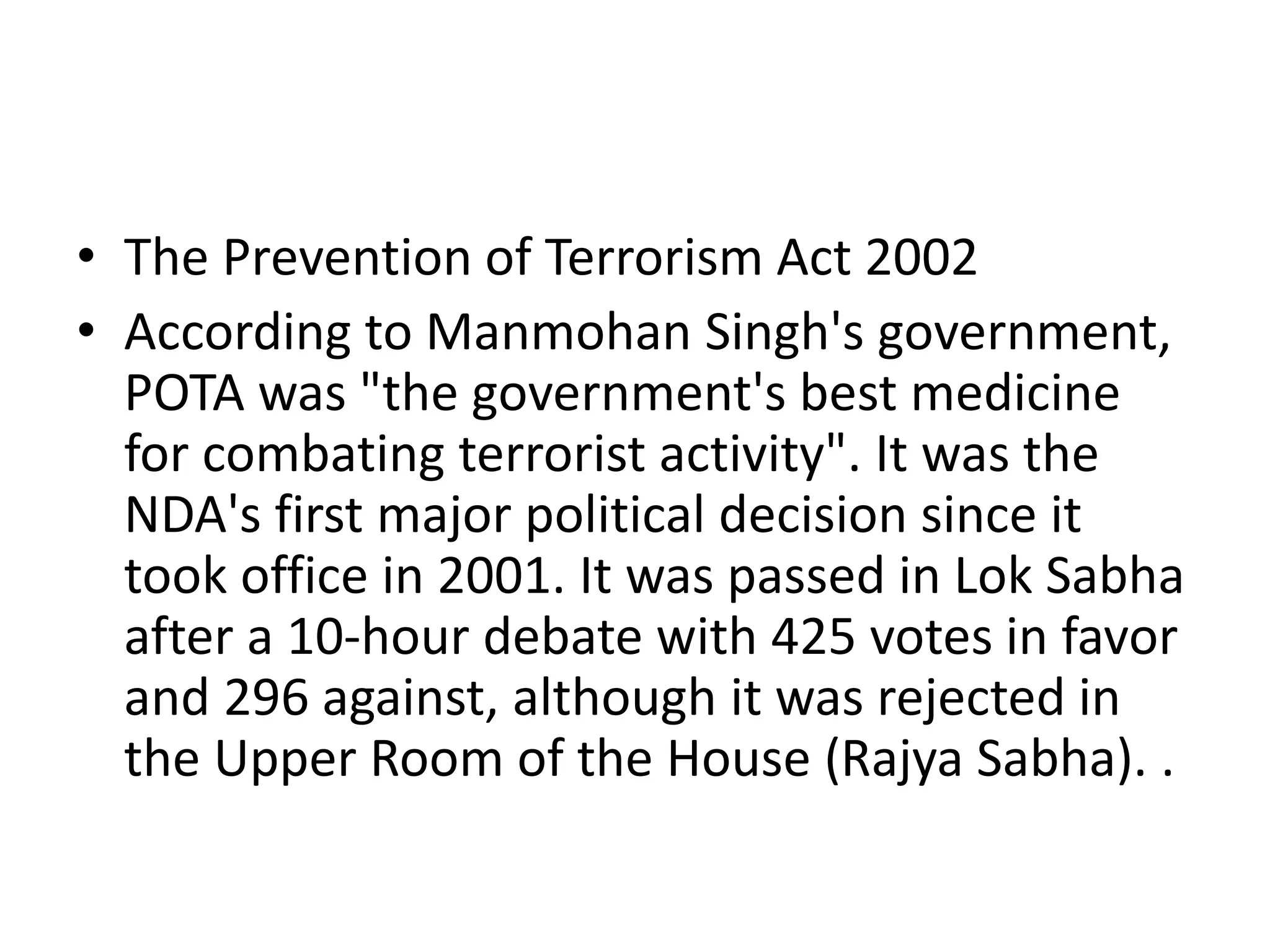 • The Prevention of Terrorism Act 2002
• According to Manmohan Singh's government,
POTA was "the government's best medicine
for combating terrorist activity". It was the
NDA's first major political decision since it
took office in 2001. It was passed in Lok Sabha
after a 10-hour debate with 425 votes in favor
and 296 against, although it was rejected in
the Upper Room of the House (Rajya Sabha). .
 