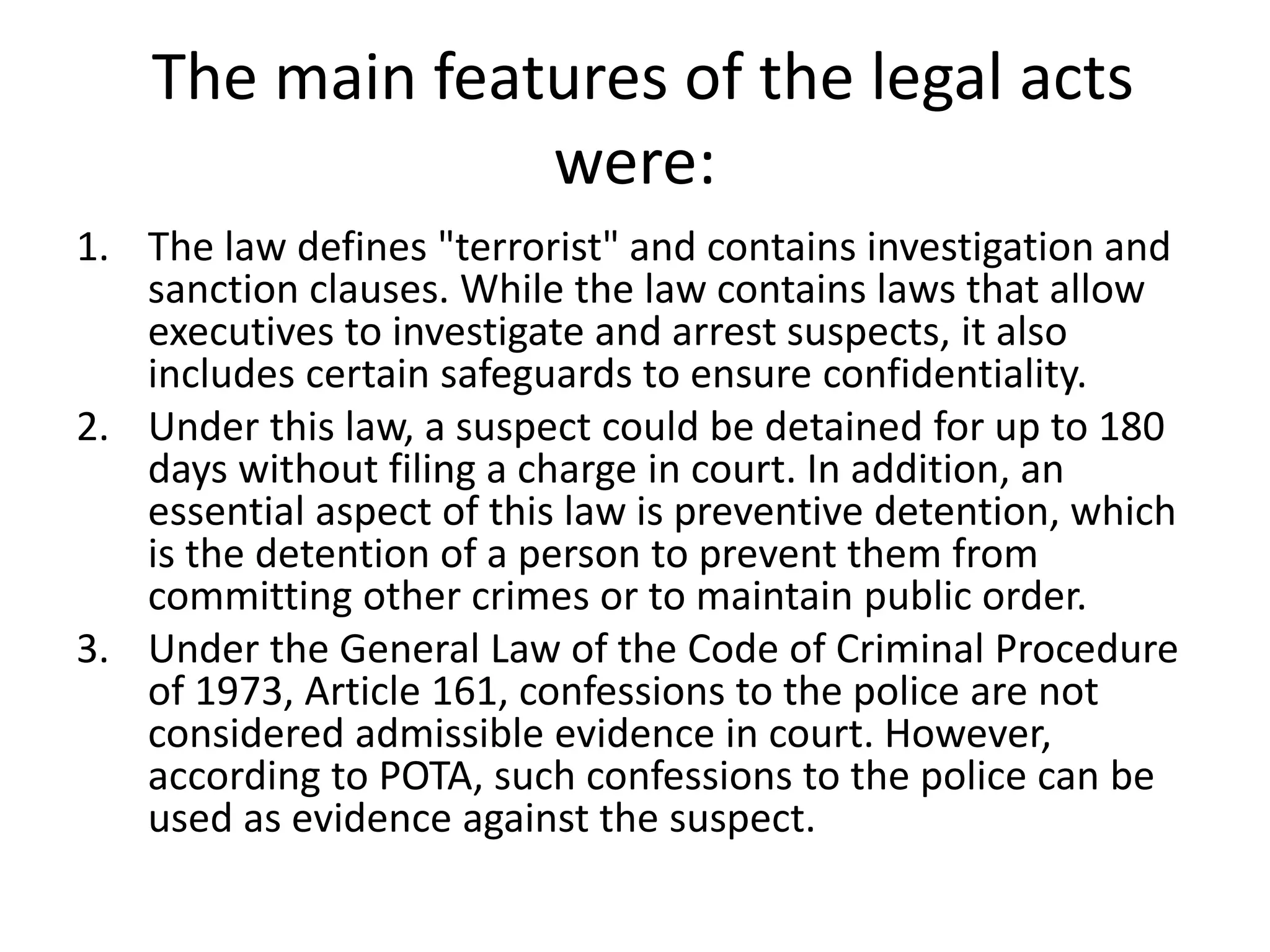 The main features of the legal acts
were:
1. The law defines "terrorist" and contains investigation and
sanction clauses. While the law contains laws that allow
executives to investigate and arrest suspects, it also
includes certain safeguards to ensure confidentiality.
2. Under this law, a suspect could be detained for up to 180
days without filing a charge in court. In addition, an
essential aspect of this law is preventive detention, which
is the detention of a person to prevent them from
committing other crimes or to maintain public order.
3. Under the General Law of the Code of Criminal Procedure
of 1973, Article 161, confessions to the police are not
considered admissible evidence in court. However,
according to POTA, such confessions to the police can be
used as evidence against the suspect.
 