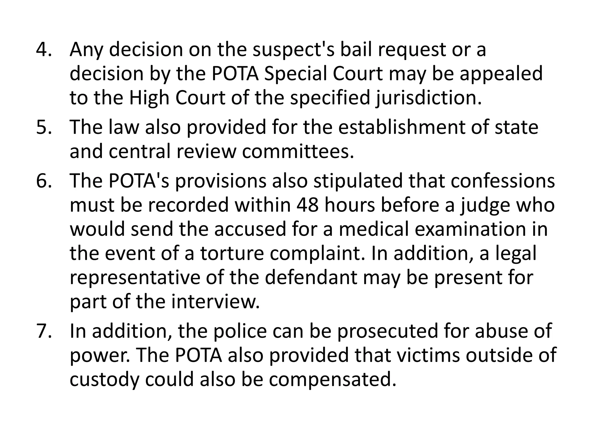 4. Any decision on the suspect's bail request or a
decision by the POTA Special Court may be appealed
to the High Court of the specified jurisdiction.
5. The law also provided for the establishment of state
and central review committees.
6. The POTA's provisions also stipulated that confessions
must be recorded within 48 hours before a judge who
would send the accused for a medical examination in
the event of a torture complaint. In addition, a legal
representative of the defendant may be present for
part of the interview.
7. In addition, the police can be prosecuted for abuse of
power. The POTA also provided that victims outside of
custody could also be compensated.
 
