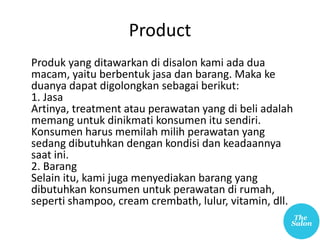 Product
Produk yang ditawarkan di disalon kami ada dua
macam, yaitu berbentuk jasa dan barang. Maka ke
duanya dapat digolongkan sebagai berikut:
1. Jasa
Artinya, treatment atau perawatan yang di beli adalah
memang untuk dinikmati konsumen itu sendiri.
Konsumen harus memilah milih perawatan yang
sedang dibutuhkan dengan kondisi dan keadaannya
saat ini.
2. Barang
Selain itu, kami juga menyediakan barang yang
dibutuhkan konsumen untuk perawatan di rumah,
seperti shampoo, cream crembath, lulur, vitamin, dll.
 