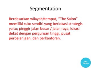 Segmentation
Berdasarkan wilayah/tempat, “The Salon”
memiliki ruko sendiri yang berlokasi strategis
yaitu; pinggir jalan besar / jalan raya, lokasi
dekat dengan perguruan tinggi, pusat
perbelanjaan, dan perkantoran.
 