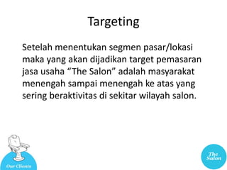Targeting
Setelah menentukan segmen pasar/lokasi
maka yang akan dijadikan target pemasaran
jasa usaha “The Salon” adalah masyarakat
menengah sampai menengah ke atas yang
sering beraktivitas di sekitar wilayah salon.
 