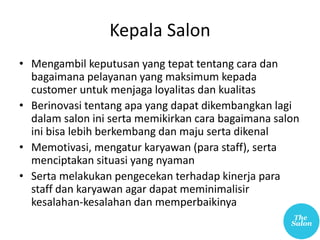 Kepala Salon
• Mengambil keputusan yang tepat tentang cara dan
bagaimana pelayanan yang maksimum kepada
customer untuk menjaga loyalitas dan kualitas
• Berinovasi tentang apa yang dapat dikembangkan lagi
dalam salon ini serta memikirkan cara bagaimana salon
ini bisa lebih berkembang dan maju serta dikenal
• Memotivasi, mengatur karyawan (para staff), serta
menciptakan situasi yang nyaman
• Serta melakukan pengecekan terhadap kinerja para
staff dan karyawan agar dapat meminimalisir
kesalahan-kesalahan dan memperbaikinya
 