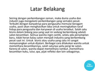 Latar Belakang
Seiring dengan perkembangan zaman, maka dunia usaha dan
industri juga mengalami perkembangan yang semakin pesat.
Terbukti dengan banyaknya para pengusaha memulai beragam
usaha, pasti akan menghasilkan laba untuk meningkatkan taraf
hidup para pengusaha dan karyawan di usaha tersebut. Salah satu
bisnis dalam bidang jasa yang saat ini sedang berkembang adalah
salon kecantikan. Semua wanita ingin cantik, selalu ada penampilan
baru, tidak heran kalau salon menjadi industry yang berkembang
pesat saat ini. Untuk bisnis atau usaha yang satu ini sangat
menyenangkan untuk dijalani. Berbagai cara dilakukan wanita untuk
memelihara kecantikannya, salah satunya yaitu pergi ke salon.
Karena di salon, wanita dapat memelihara rambut ,memelihara
kecantikan kuku, lulur, spa, pijat refleksi dan lain sebagainya.
 