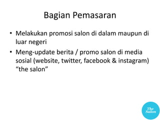 Bagian Pemasaran
• Melakukan promosi salon di dalam maupun di
luar negeri
• Meng-update berita / promo salon di media
sosial (website, twitter, facebook & instagram)
“the salon”
 