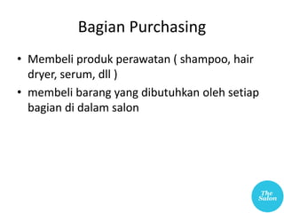 Bagian Purchasing
• Membeli produk perawatan ( shampoo, hair
dryer, serum, dll )
• membeli barang yang dibutuhkan oleh setiap
bagian di dalam salon
 