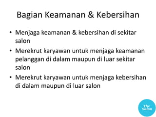 Bagian Keamanan & Kebersihan
• Menjaga keamanan & kebersihan di sekitar
salon
• Merekrut karyawan untuk menjaga keamanan
pelanggan di dalam maupun di luar sekitar
salon
• Merekrut karyawan untuk menjaga kebersihan
di dalam maupun di luar salon
 