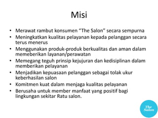 Misi
• Merawat rambut konsumen “The Salon” secara sempurna
• Meningkatkan kualitas pelayanan kepada pelanggan secara
terus menerus
• Menggunakan produk-produk berkualitas dan aman dalam
memeberikan layanan/perawatan
• Memegang teguh prinsip kejujuran dan kedisiplinan dalam
memberikan pelayanan
• Menjadikan kepuasaan pelanggan sebagai tolak ukur
keberhasilan salon
• Komitmen kuat dalam menjaga kualitas pelayanan
• Berusaha untuk member manfaat yang positif bagi
lingkungan sekitar Ratu salon.
 