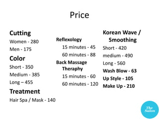 Price
Cutting
Women - 280
Men - 175
Color
Short - 350
Medium - 385
Long – 455
Treatment
Hair Spa / Mask - 140
Reflexology
15 minutes - 45
60 minutes - 88
Back Massage
Theraphy
15 minutes - 60
60 minutes - 120
Korean Wave /
Smoothing
Short - 420
medium - 490
Long - 560
Wash Blow - 63
Up Style - 105
Make Up - 210
 