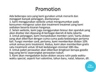 Promotion
Ada beberapa cara yang kami gunakan untuk menarik dan
menggaet banyak pelanggan, diantaranya:
1. kami menggunakan website untuk mengumumkan pada
konsumen mengenai salon dan treatment-treatmet yang kami
sediakan beserta kisaran harganya.
2. Selain website, kami juga menggunakan brosur dan spanduk yang
akan disebar dan dipasang di berbagai daerah di kota Jakarta.
3. Untuk pelanggan, kami menyediakan member card / kartu diskon
yang akan diberikan dengan cuma-cuma pada kedatangan pertama
kali. Fungsi member card, pertama, kami memberikan diskon 10%
untuk semua jenis treatment. Kedua, kami akan memberikan gratis
satu treatment untuk 10 kali kedatangan minimal 100 ribu.
4. Untuk paket perawatan akan diberikan bingkisan berupa goodie
bag yang berisi seperangkat perawatan tubuh.
5. Kami akan mengadakan bulan diskon secara rutin pada waktu-
waktu special, seperti hari valentine, tahun baru, natal, lebaran, dll.
 