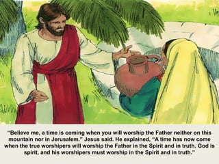 “Believe me, a time is coming when you will worship the Father neither on this
mountain nor in Jerusalem.” Jesus said. He explained, “A time has now come
when the true worshipers will worship the Father in the Spirit and in truth. God is
spirit, and his worshipers must worship in the Spirit and in truth.”
 