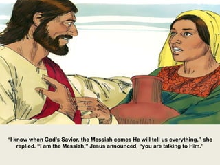 “I know when God’s Savior, the Messiah comes He will tell us everything,” she
replied. “I am the Messiah,” Jesus announced, “you are talking to Him.”
 