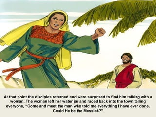 At that point the disciples returned and were surprised to find him talking with a
woman. The woman left her water jar and raced back into the town telling
everyone, “Come and meet the man who told me everything I have ever done.
Could He be the Messiah?”
 