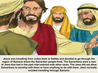 Jesus was travelling from Judea back to Galilee and decided to go through the
region of Samaria where the Samaritan people lived. The Samaritans were a race
of Jews that had in the past inter-married with other races. The Jews did not allow
Samaritans to worship with them or have anything to do with them. Jews normally
avoided travelling through Samaria.
 