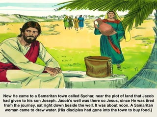Now He came to a Samaritan town called Sychar, near the plot of land that Jacob
had given to his son Joseph. Jacob’s well was there so Jesus, since He was tired
from the journey, sat right down beside the well. It was about noon. A Samaritan
woman came to draw water. (His disciples had gone into the town to buy food.)
 