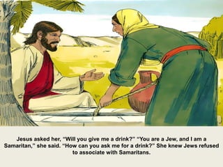 Jesus asked her, “Will you give me a drink?” “You are a Jew, and I am a
Samaritan,” she said. “How can you ask me for a drink?” She knew Jews refused
to associate with Samaritans.
 