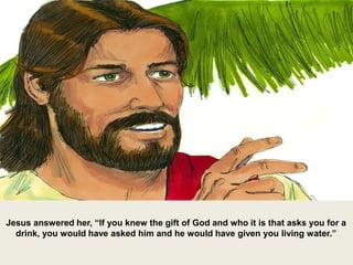 Jesus answered her, “If you knew the gift of God and who it is that asks you for a
drink, you would have asked him and he would have given you living water.”
 