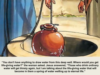 “You don't have anything to draw water from this deep well. Where would you get
life-giving water?” the woman asked. Jesus answered, “Those who drink ordinary
water will get thirsty again, but I am talking about the life-giving water that will
become in them a spring of water welling up to eternal life.”
 