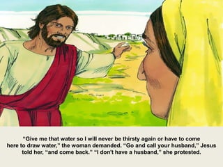 “Give me that water so I will never be thirsty again or have to come
here to draw water,” the woman demanded. “Go and call your husband,” Jesus
told her, “and come back.” “I don't have a husband,” she protested.
 
