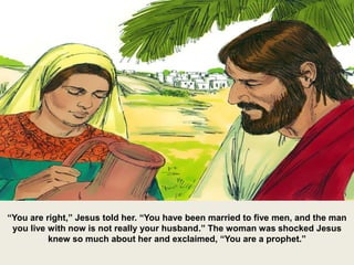“You are right,” Jesus told her. “You have been married to five men, and the man
you live with now is not really your husband.” The woman was shocked Jesus
knew so much about her and exclaimed, “You are a prophet.”
 