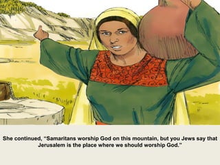 She continued, “Samaritans worship God on this mountain, but you Jews say that
Jerusalem is the place where we should worship God.”
 