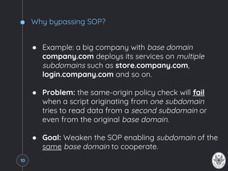 Why bypassing SOP?
● Example: a big company with base domain
company.com deploys its services on multiple
subdomains such as store.company.com,
login.company.com and so on.
● Problem: the same-origin policy check will fail
when a script originating from one subdomain
tries to read data from a second subdomain or
even from the original base domain.
● Goal: Weaken the SOP enabling subdomain of the
same base domain to cooperate.
10
 