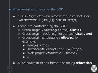 Cross-origin requests vs. the SOP
● Cross-Origin Network Access: requests that span
two different origins (e.g. XHR or <img>).
● Those are controlled by the SOP:
○ Cross-origin writes (e.g. forms) allowed
○ Cross-origin reads (e.g. responses) disallowed
○ Cross-origin embeddings allowed, for
example:
■ Images: <img>
■ Javascripts: <script src=”...”></script>
■ Web pages: <frame> or <iframe>
■ …
● AJAX call restrictions favors the policy relaxation!
11
 