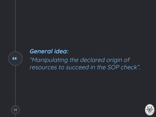 “
General idea:
“Manipulating the declared origin of
resources to succeed in the SOP check”.
14
 