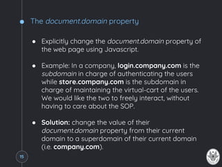 The document.domain property
● Explicitly change the document.domain property of
the web page using Javascript.
● Example: In a company, login.company.com is the
subdomain in charge of authenticating the users
while store.company.com is the subdomain in
charge of maintaining the virtual-cart of the users.
We would like the two to freely interact, without
having to care about the SOP.
● Solution: change the value of their
document.domain property from their current
domain to a superdomain of their current domain
(i.e. company.com).
15
 