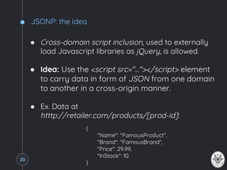 JSONP: the idea
● Cross-domain script inclusion, used to externally
load Javascript libraries as jQuery, is allowed.
● Idea: Use the <script src="..."></script> element
to carry data in form of JSON from one domain
to another in a cross-origin manner.
● Ex. Data at
htttp://retailer.com/products/[prod-id]:
{
"Name": "FamousProduct",
"Brand": "FamousBrand",
"Price": 29.99,
"InStock": 10
}
20
 