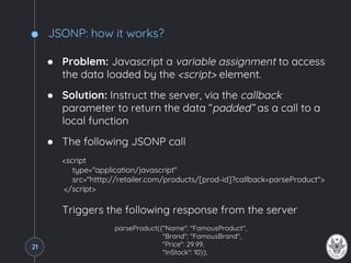 JSONP: how it works?
● Problem: Javascript a variable assignment to access
the data loaded by the <script> element.
● Solution: Instruct the server, via the callback
parameter to return the data “padded” as a call to a
local function
● The following JSONP call
<script
type="application/javascript"
src="htttp://retailer.com/products/[prod-id]?callback=parseProduct">
</script>
Triggers the following response from the server
parseProduct({"Name": "FamousProduct",
"Brand": "FamousBrand",
"Price": 29.99,
"InStock": 10});
21
 