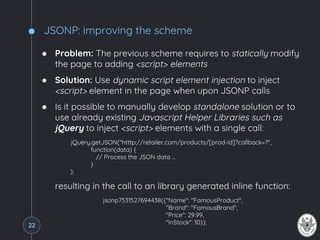 JSONP: improving the scheme
● Problem: The previous scheme requires to statically modify
the page to adding <script> elements
● Solution: Use dynamic script element injection to inject
<script> element in the page when upon JSONP calls
● Is it possible to manually develop standalone solution or to
use already existing Javascript Helper Libraries such as
jQuery to inject <script> elements with a single call:
jQuery.getJSON("htttp://retailer.com/products/[prod-id]?callback=?",
function(data) {
// Process the JSON data …
}
);
resulting in the call to an library generated inline function:
jsonp7531527694438({"Name": "FamousProduct",
"Brand": "FamousBrand",
"Price": 29.99,
"InStock": 10});22
 