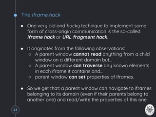 The iframe hack
● One very old and hacky technique to implement some
form of cross-origin communication is the so-called
iframe hack or URL fragment hack.
● It originates from the following observations:
○ A parent window cannot read anything from a child
window on a different domain but...
○ A parent window can traverse any known elements
in each iframe it contains and…
○ parent window can set properties of iframes.
● So we get that: a parent window can navigate to iframes
belonging to its domain (even if their parents belong to
another one) and read/write the properties of this one.
24
 