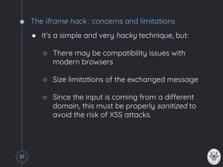 The iframe hack : concerns and limitations
● It’s a simple and very hacky technique, but:
○ There may be compatibility issues with
modern browsers
○ Size limitations of the exchanged message
○ Since the input is coming from a different
domain, this must be properly sanitized to
avoid the risk of XSS attacks.
27
 