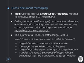 Cross-document messaging
● Idea: Use the HTML5 window.postMessage() method
to circumvent the SOP restrictions
● Calling window.postMessage() on a window reference,
enables a script running on a second window to pass
a message to a script running on a second page,
regardless of the script origin.
● The syntax of a window.postMessage() call is:
targetWindow.postMessage(message, targetOrigin, [transfer]);
○ targetWindow: a reference to the window
○ message: the serialized data to be sent
○ targetOrigin: the expected origin of targetWindow
○ transfer (Optional): sequence of object whose
ownership must be transferred to targetWindow
30
 