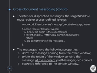 Cross-document messaging (cont’d)
● To listen for dispatched messages, the targetWindow
must register a user-defined listener:
window.addEventListener("message", receiveMessage, false);
function receiveMessage(event) {
// Check the origin is the expected one
if (event.origin !== "http://my-domain.com:8080")
return;
// Do something with the message …
}
● The messages have the following properties:
○ data: the message coming from the other window;
○ origin: the origin of the window sending the
message at the moment postMessage() was called;
○ source: a reference to the sender window.
31
 