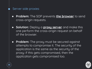 Server side proxies
● Problem: The SOP prevents the browser to send
cross-origin requests.
● Solution: Deploy a proxy server and make this
one perform the cross-origin request on behalf
of the browser.
● Problem: The proxy must be secured against
attempts to compromise it. The security of the
application is the same as the security of the
proxy: if this gets compromised, then the
application gets compromised too.
33
 