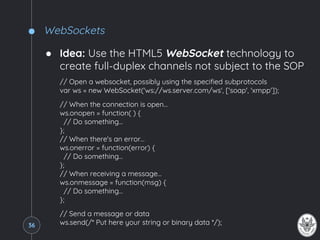 WebSockets
● Idea: Use the HTML5 WebSocket technology to
create full-duplex channels not subject to the SOP
// Open a websocket, possibly using the specified subprotocols
var ws = new WebSocket('ws://ws.server.com/ws', ['soap', 'xmpp']);
// When the connection is open…
ws.onopen = function( ) {
// Do something…
};
// When there's an error…
ws.onerror = function(error) {
// Do something…
};
// When receiving a message…
ws.onmessage = function(msg) {
// Do something…
};
// Send a message or data
ws.send(/* Put here your string or binary data */);36
 